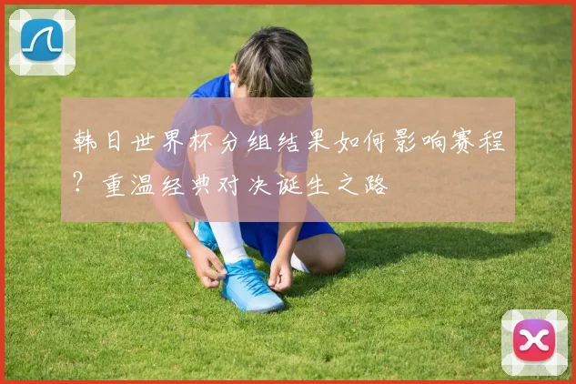 韩日世界杯分组结果如何影响赛程？重温经典对决诞生之路