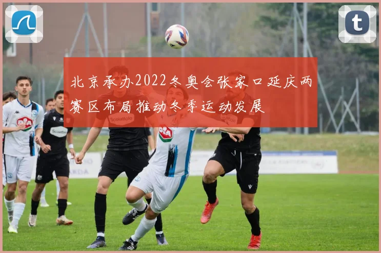 北京承办2022冬奥会张家口延庆两赛区布局推动冬季运动发展