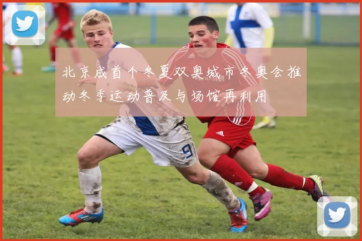 北京成首个冬夏双奥城市冬奥会推动冬季运动普及与场馆再利用