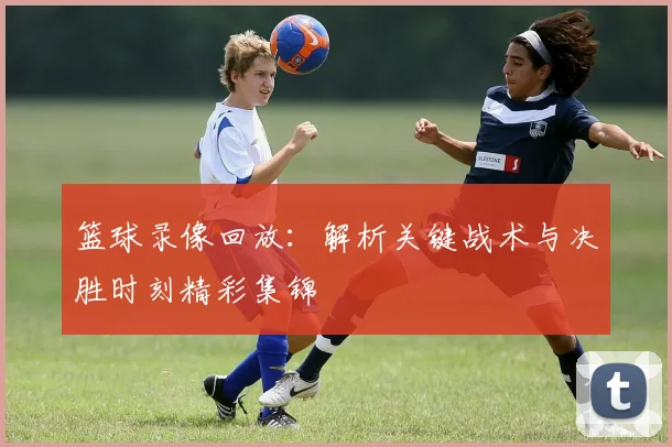 篮球录像回放：解析关键战术与决胜时刻精彩集锦